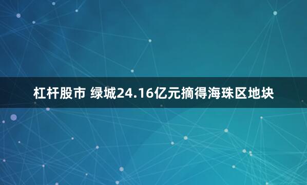 杠杆股市 绿城24.16亿元摘得海珠区地块