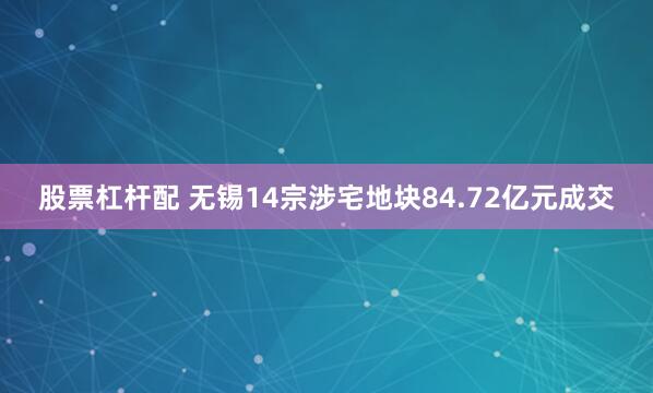 股票杠杆配 无锡14宗涉宅地块84.72亿元成交