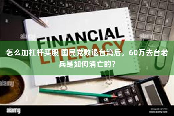 怎么加杠杆买股 国民党败退台湾后，60万去台老兵是如何消亡的？