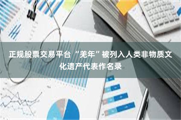 正规股票交易平台 “羌年”被列入人类非物质文化遗产代表作名录