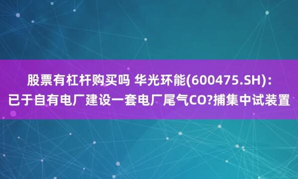 股票有杠杆购买吗 华光环能(600475.SH)：已于自有电厂建设一套电厂尾气CO?捕集中试装置
