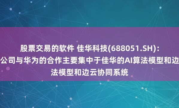 股票交易的软件 佳华科技(688051.SH)：技术层面，公司与华为的合作主要集中于佳华的AI算法模型和边云协同系统