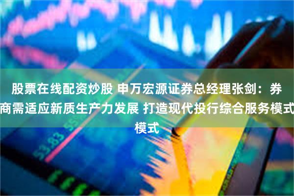 股票在线配资炒股 申万宏源证券总经理张剑：券商需适应新质生产力发展 打造现代投行综合服务模式