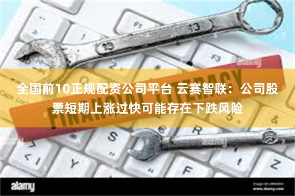全国前10正规配资公司平台 云赛智联：公司股票短期上涨过快可能存在下跌风险