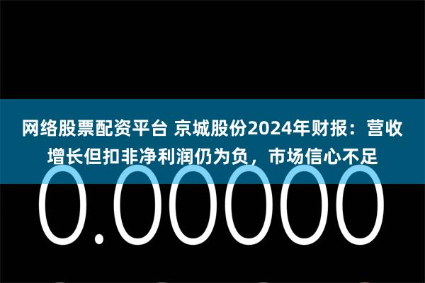网络股票配资平台 京城股份2024年财报：营收增长但扣非净利润仍为负，市场信心不足