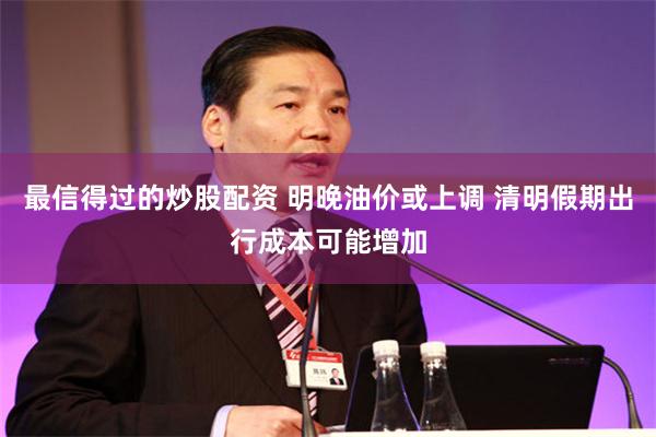 最信得过的炒股配资 明晚油价或上调 清明假期出行成本可能增加