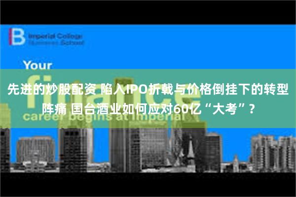 先进的炒股配资 陷入IPO折戟与价格倒挂下的转型阵痛 国台酒业如何应对60亿“大考”？