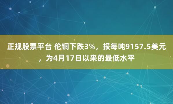 正规股票平台 伦铜下跌3%，报每吨9157.5美元，为4月17日以来的最低水平