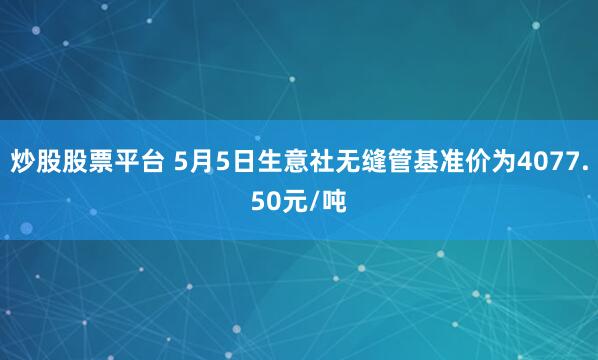 炒股股票平台 5月5日生意社无缝管基准价为4077.50元/吨