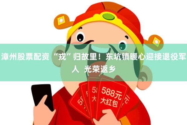 漳州股票配资 “戎”归故里！东坑镇暖心迎接退役军人  光荣返乡
