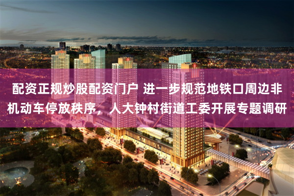 配资正规炒股配资门户 进一步规范地铁口周边非机动车停放秩序，人大钟村街道工委开展专题调研