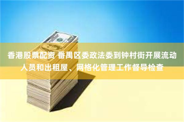 香港股票配资 番禺区委政法委到钟村街开展流动人员和出租屋、网格化管理工作督导检查