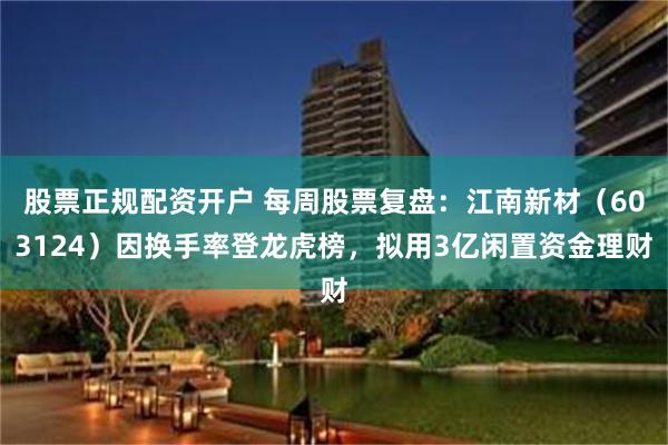 股票正规配资开户 每周股票复盘：江南新材（603124）因换手率登龙虎榜，拟用3亿闲置资金理财
