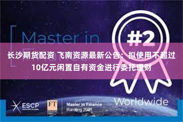 长沙期货配资 飞南资源最新公告：拟使用不超过10亿元闲置自有资金进行委托理财