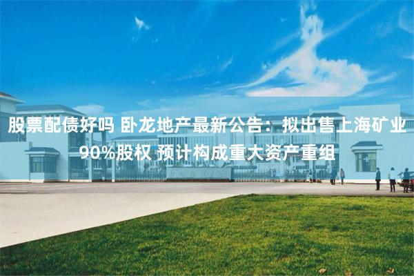 股票配债好吗 卧龙地产最新公告：拟出售上海矿业90%股权 预计构成重大资产重组