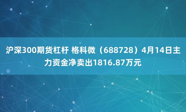 沪深300期货杠杆 格科微（688728）4月14日主力资金净卖出1816.87万元
