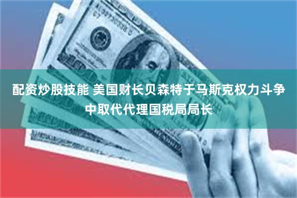 配资炒股技能 美国财长贝森特于马斯克权力斗争中取代代理国税局局长