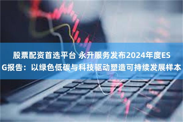 股票配资首选平台 永升服务发布2024年度ESG报告：以绿色低碳与科技驱动塑造可持续发展样本