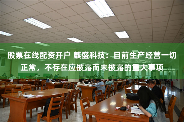股票在线配资开户 麒盛科技：目前生产经营一切正常，不存在应披露而未披露的重大事项