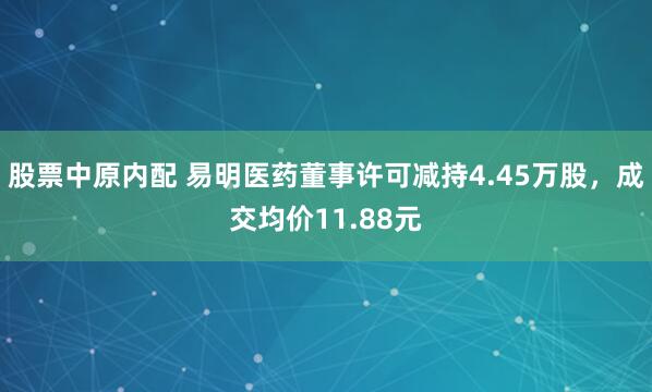 股票中原内配 易明医药董事许可减持4.45万股，成交均价11.88元