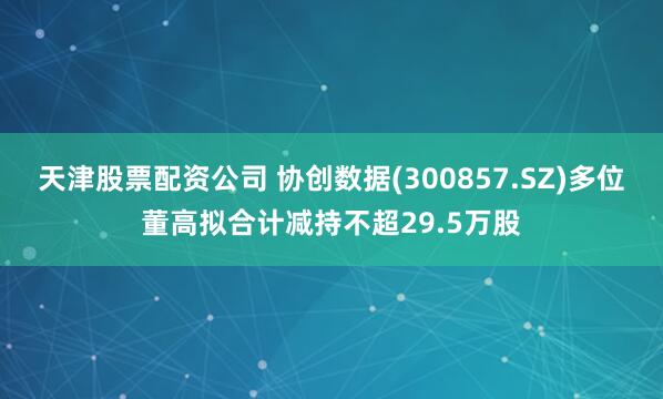 天津股票配资公司 协创数据(300857.SZ)多位董高拟合计减持不超29.5万股