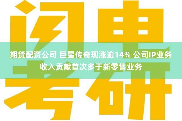 期货配资公司 巨星传奇现涨逾14% 公司IP业务收入贡献首次多于新零售业务