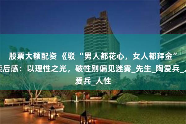 股票大额配资 《驳 “男人都花心，女人都拜金”》读后感：以理性之光，破性别偏见迷雾_先生_陶爱兵_人性