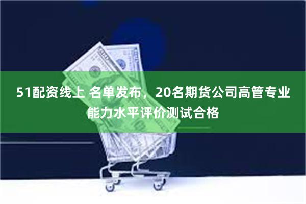 51配资线上 名单发布，20名期货公司高管专业能力水平评价测试合格