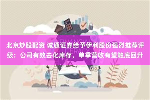 北京炒股配资 诚通证券给予伊利股份强烈推荐评级：公司有效去化库存，单季营收有望触底回升