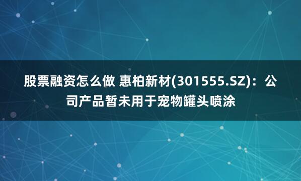 股票融资怎么做 惠柏新材(301555.SZ)：公司产品暂未用于宠物罐头喷涂
