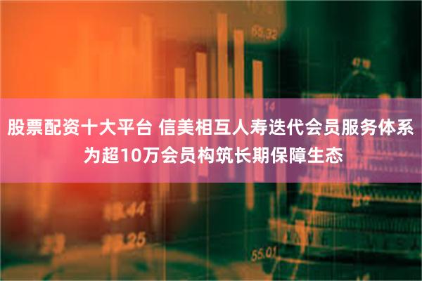 股票配资十大平台 信美相互人寿迭代会员服务体系 为超10万会员构筑长期保障生态