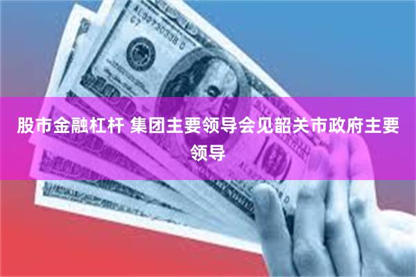 股市金融杠杆 集团主要领导会见韶关市政府主要领导