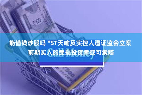 能借钱炒股吗 *ST天喻及实控人遭证监会立案 前期买入的受损投资者或可索赔