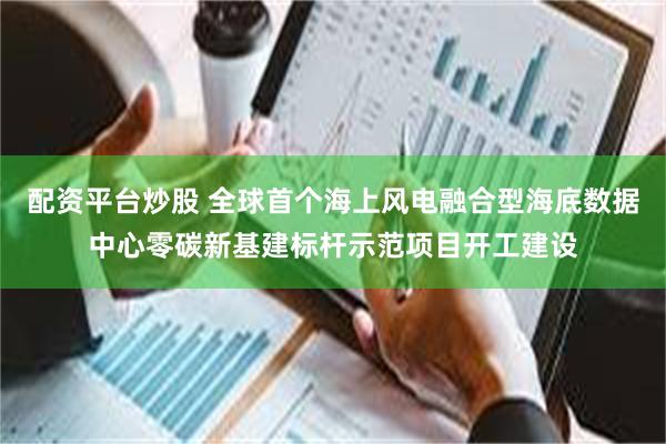 配资平台炒股 全球首个海上风电融合型海底数据中心零碳新基建标杆示范项目开工建设