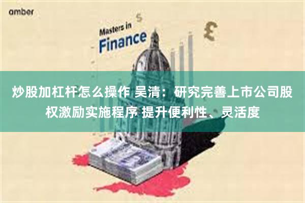 炒股加杠杆怎么操作 吴清：研究完善上市公司股权激励实施程序 提升便利性、灵活度