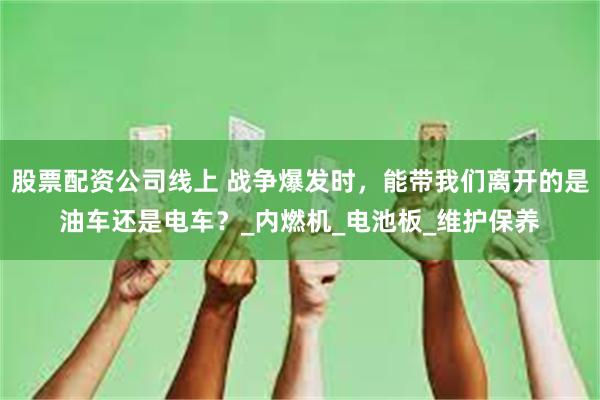 股票配资公司线上 战争爆发时，能带我们离开的是油车还是电车？_内燃机_电池板_维护保养