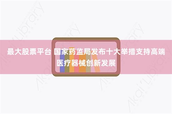 最大股票平台 国家药监局发布十大举措支持高端医疗器械创新发展