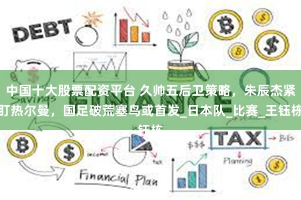 中国十大股票配资平台 久帅五后卫策略，朱辰杰紧盯热尔曼，国足破荒塞鸟或首发_日本队_比赛_王钰栋