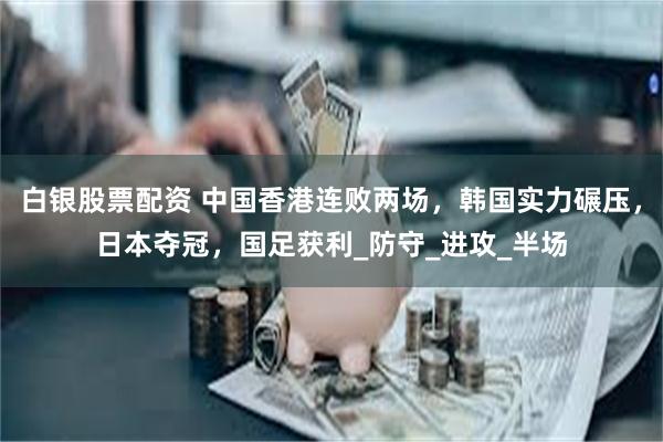 白银股票配资 中国香港连败两场，韩国实力碾压，日本夺冠，国足获利_防守_进攻_半场