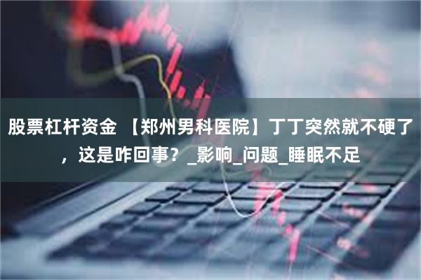 股票杠杆资金 【郑州男科医院】丁丁突然就不硬了，这是咋回事？_影响_问题_睡眠不足