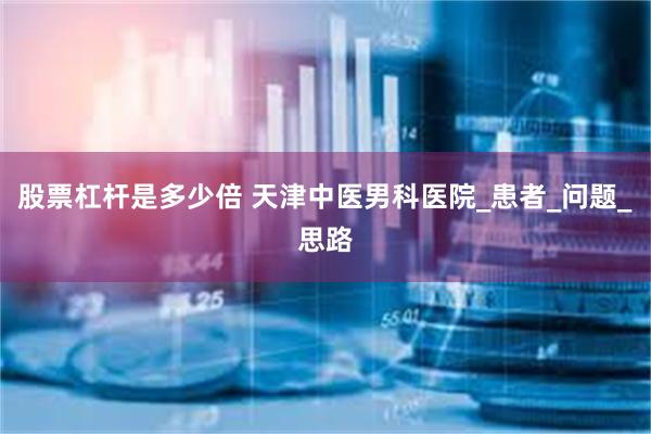 股票杠杆是多少倍 天津中医男科医院_患者_问题_思路