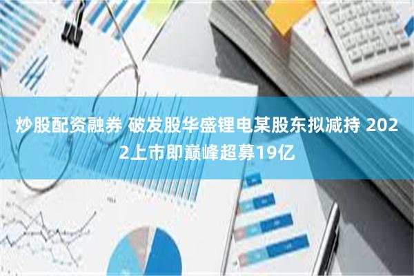 炒股配资融券 破发股华盛锂电某股东拟减持 2022上市即巅峰超募19亿
