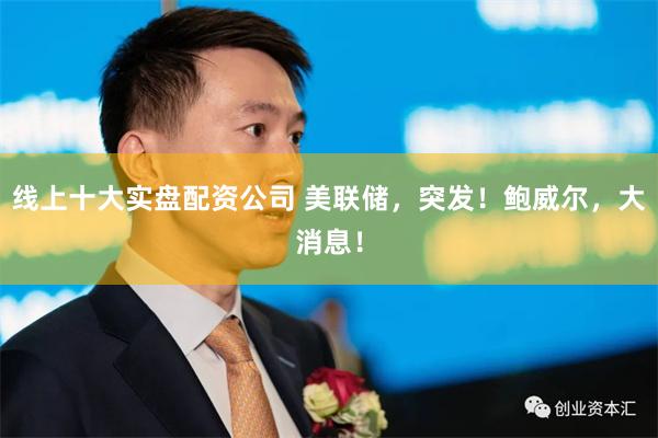 线上十大实盘配资公司 美联储，突发！鲍威尔，大消息！