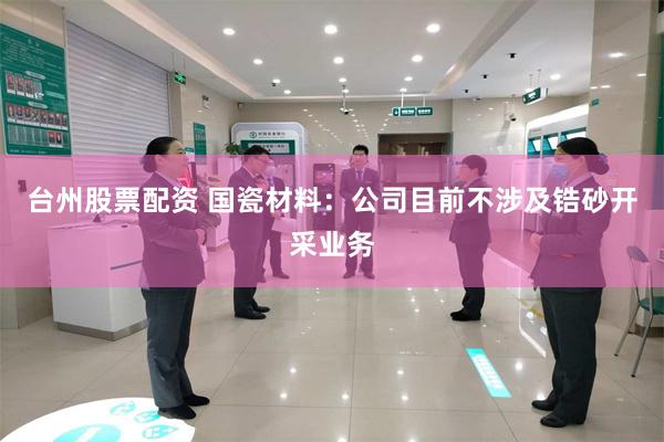 台州股票配资 国瓷材料：公司目前不涉及锆砂开采业务