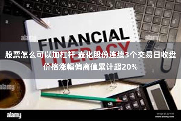 股票怎么可以加杠杆 壶化股份连续3个交易日收盘价格涨幅偏离值累计超20%