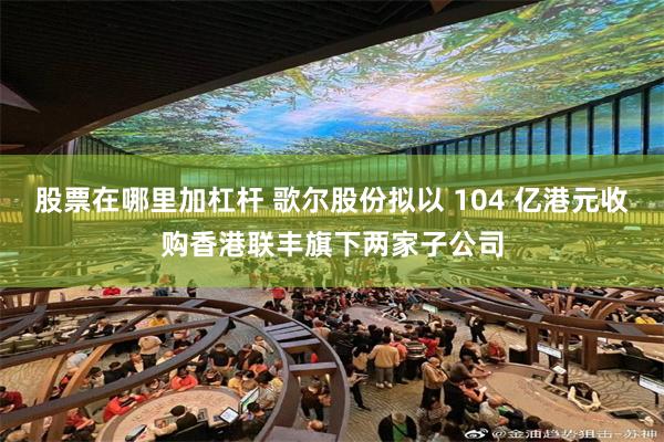 股票在哪里加杠杆 歌尔股份拟以 104 亿港元收购香港联丰旗下两家子公司