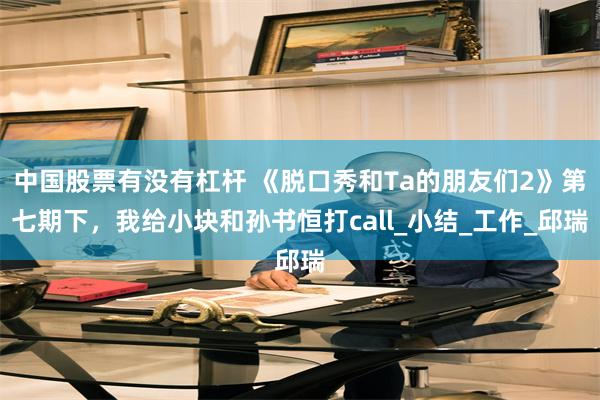 中国股票有没有杠杆 《脱口秀和Ta的朋友们2》第七期下，我给小块和孙书恒打call_小结_工作_邱瑞