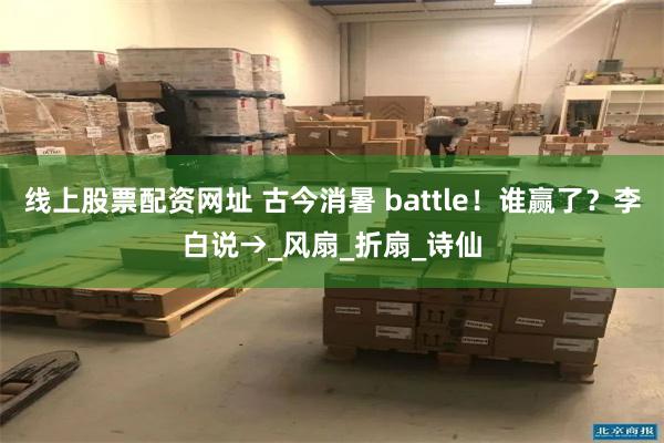 线上股票配资网址 古今消暑 battle！谁赢了？李白说→_风扇_折扇_诗仙