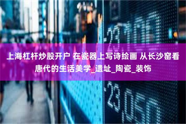 上海杠杆炒股开户 在瓷器上写诗绘画 从长沙窑看唐代的生活美学_遗址_陶瓷_装饰