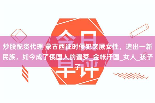 炒股配资代理 蒙古西征时侵犯突厥女性，造出一新民族，如今成了俄国人的噩梦_金帐汗国_女人_孩子